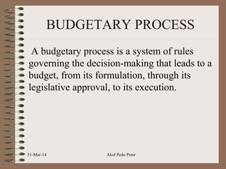 BUDGETARY PROCESS
A budgetary process is a system of rules
governing the decision-making that leads to a
budget, from its formulation, through its
legislative approval, to its execution.
31-Mar-14 Akol Pedo Peter
 