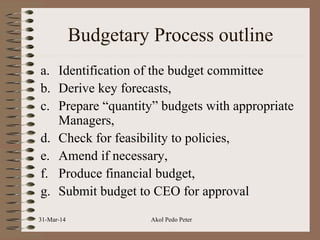 Budgetary Process outline
a. Identification of the budget committee
b. Derive key forecasts,
c. Prepare “quantity” budgets with appropriate
Managers,
d. Check for feasibility to policies,
e. Amend if necessary,
f. Produce financial budget,
g. Submit budget to CEO for approval
31-Mar-14 Akol Pedo Peter
 
