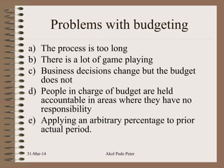 Problems with budgeting
a) The process is too long
b) There is a lot of game playing
c) Business decisions change but the budget
does not
d) People in charge of budget are held
accountable in areas where they have no
responsibility
e) Applying an arbitrary percentage to prior
actual period.
31-Mar-14 Akol Pedo Peter
 