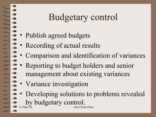 Budgetary control
• Publish agreed budgets
• Recording of actual results
• Comparison and identification of variances
• Reporting to budget holders and senior
management about existing variances
• Variance investigation
• Developing solutions to problems revealed
by budgetary control.
31-Mar-14 Akol Pedo Peter
 