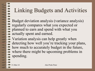 Linking Budgets and Activities
Budget deviation analysis (variance analysis)
regularly compares what you expected or
planned to earn and spend with what you
actually spent and earned.
Variation analysis can help greatly when
detecting how well you’re tracking your plans,
how much to accurately budget in the future,
where there might be upcoming problems in
spending.
31-Mar-14 Akol Pedo Peter
 