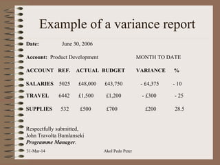 Example of a variance report
Date: June 30, 2006
Account: Product Development MONTH TO DATE
ACCOUNT REF. ACTUAL BUDGET VARIANCE %
SALARIES 5025 £48,000 £43,750 - £4,375 - 10
TRAVEL 6442 £1,500 £1,200 - £300 - 25
SUPPLIES 532 £500 £700 £200 28.5
Respectfully submitted,
John Travolta Bumlanseki
Programme Manager.
31-Mar-14 Akol Pedo Peter
 