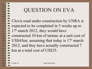 QUESTION ON EVA
Clovis road under construction by UNRA is
expected to be completed in 5 weeks up to
17th
march 2012, they would have
constructed 10 km of tarmac at a unit cost of
US$4/km. assuming that today is 17th
march
2012, and they have actually constructed 7
km at a total cost of US$35.
31-Mar-14 Akol Pedo Peter
 