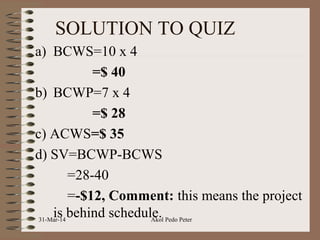 SOLUTION TO QUIZ
a) BCWS=10 x 4
=$ 40
b) BCWP=7 x 4
=$ 28
c) ACWS=$ 35
d) SV=BCWP-BCWS
=28-40
=-$12, Comment: this means the project
is behind schedule.31-Mar-14 Akol Pedo Peter
 