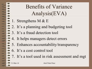 Benefits of Variance
Analysis(EVA)
1. Strengthens M & E
2. It’s a planning and budgeting tool
3. It’s a fraud detection tool
4. It helps managers detect errors
5. Enhances accountability/transparency
6. It’s a cost control tool
7. It’s a tool used in risk assessment and mgt
31-Mar-14 Akol Pedo Peter
 