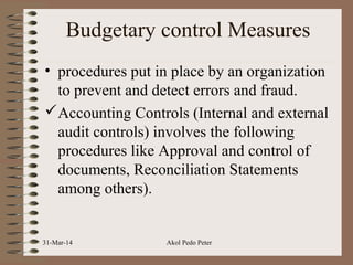 Budgetary control Measures
• procedures put in place by an organization
to prevent and detect errors and fraud.
Accounting Controls (Internal and external
audit controls) involves the following
procedures like Approval and control of
documents, Reconciliation Statements
among others).
31-Mar-14 Akol Pedo Peter
 