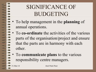 SIGNIFICANCE OF
BUDGETING
• To help management in the planning of
annual operations.
• To co-ordinate the activities of the various
parts of the organisation/project and ensure
that the parts are in harmony with each
other.
• To communicate plans to the various
responsibility centre managers.
31-Mar-14 Akol Pedo Peter
 