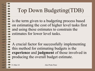 Top Down Budgeting(TDB)
is the term given to a budgeting process based
on estimating the cost of higher level tasks first
and using these estimates to constrain the
estimates for lower level tasks.
A crucial factor for successfully implementing
this method for estimating budgets is the
experience and judgment of those involved in
producing the overall budget estimate.
31-Mar-14 Akol Pedo Peter
 