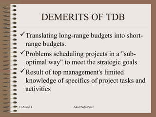 DEMERITS OF TDB
Translating long-range budgets into short-
range budgets.
Problems scheduling projects in a "sub-
optimal way" to meet the strategic goals
Result of top management's limited
knowledge of specifics of project tasks and
activities
31-Mar-14 Akol Pedo Peter
 