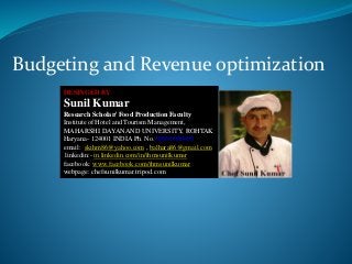 Budgeting and Revenue optimization
DESINGED BY
Sunil Kumar
Research Scholar/ Food Production Faculty
Institute of Hotel and Tourism Management,
MAHARSHI DAYANAND UNIVERSITY, ROHTAK
Haryana- 124001 INDIA Ph. No. 09996000499
email: skihm86@yahoo.com , balhara86@gmail.com
linkedin:- in.linkedin.com/in/ihmsunilkumar
facebook: www.facebook.com/ihmsunilkumar
webpage: chefsunilkumar.tripod.com
 