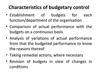 Characteristics of budgetary control
• Establishment of budgets for each
function/department of the organisation
• Comparison of actual performance with the
budgets on a continuous basis
• Analysis of variations of actual performance
from that the budgeted performance to know
the reasons thereof
• Taking remedial actions, where necessary
• Revision of budgets in view of changes in
conditions
 