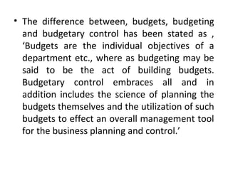 • The difference between, budgets, budgeting
and budgetary control has been stated as ,
‘Budgets are the individual objectives of a
department etc., where as budgeting may be
said to be the act of building budgets.
Budgetary control embraces all and in
addition includes the science of planning the
budgets themselves and the utilization of such
budgets to effect an overall management tool
for the business planning and control.’
 