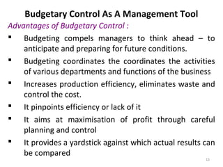 13
Budgetary Control As A Management Tool
Advantages of Budgetary Control :
 Budgeting compels managers to think ahead – to
anticipate and preparing for future conditions.
 Budgeting coordinates the coordinates the activities
of various departments and functions of the business
 Increases production efficiency, eliminates waste and
control the cost.
 It pinpoints efficiency or lack of it
 It aims at maximisation of profit through careful
planning and control
 It provides a yardstick against which actual results can
be compared
 