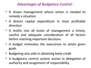 Advantages of Budgetary Control :
• It shows management where action is needed to
remedy a situation
• It directs capital expenditure in most profitable
direction
• It instills into all levels of management a timely,
careful and adequate consideration of all factors
before reaching important decisions
• A budget motivates the executives to attain given
goals
• Budgeting also aids in obtaining bank credit
• A budgetary control system assists in delegation of
authority and assignment of responsibility
 