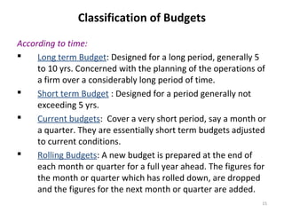 15
Classification of Budgets
According to time:
 Long term Budget: Designed for a long period, generally 5
to 10 yrs. Concerned with the planning of the operations of
a firm over a considerably long period of time.
 Short term Budget : Designed for a period generally not
exceeding 5 yrs.
 Current budgets: Cover a very short period, say a month or
a quarter. They are essentially short term budgets adjusted
to current conditions.
 Rolling Budgets: A new budget is prepared at the end of
each month or quarter for a full year ahead. The figures for
the month or quarter which has rolled down, are dropped
and the figures for the next month or quarter are added.
 