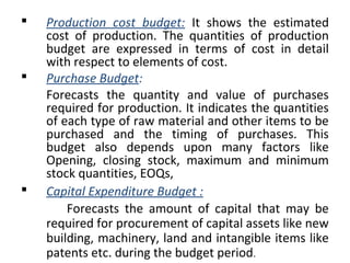  Production cost budget: It shows the estimated
cost of production. The quantities of production
budget are expressed in terms of cost in detail
with respect to elements of cost.
 Purchase Budget:
Forecasts the quantity and value of purchases
required for production. It indicates the quantities
of each type of raw material and other items to be
purchased and the timing of purchases. This
budget also depends upon many factors like
Opening, closing stock, maximum and minimum
stock quantities, EOQs,
 Capital Expenditure Budget :
Forecasts the amount of capital that may be
required for procurement of capital assets like new
building, machinery, land and intangible items like
patents etc. during the budget period.
 