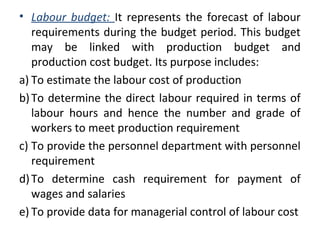 • Labour budget: It represents the forecast of labour
requirements during the budget period. This budget
may be linked with production budget and
production cost budget. Its purpose includes:
a) To estimate the labour cost of production
b)To determine the direct labour required in terms of
labour hours and hence the number and grade of
workers to meet production requirement
c) To provide the personnel department with personnel
requirement
d)To determine cash requirement for payment of
wages and salaries
e) To provide data for managerial control of labour cost
 