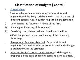 20
Classification of Budgets ( Contd )
 Cash Budget:
Forecasts the estimated amount of cash receipts and
payments and the likely cash balance in hand at the end of
different periods. A cash budget helps the management in
i) Determining the future cash needs of the firm.
ii) Planning for financing of those needs
iii) Exercising control over cash and liquidity of the firm.
A Cash budget can be prepared in any of the following
three ways:
i. Receipts and Payments Method : Cash receipts and
payments from various sources are estimated and a budget
is prepared using the estimates.
ii. Adjusted Profit & Loss Account Method: Cash budget is
prepared on the basis of opening cash and bank balances,
 