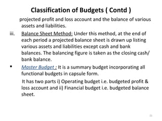 21
Classification of Budgets ( Contd )
projected profit and loss account and the balance of various
assets and liabilities.
iii. Balance Sheet Method: Under this method, at the end of
each period a projected balance sheet is drawn up listing
various assets and liabilities except cash and bank
balances. The balancing figure is taken as the closing cash/
bank balance.
 Master Budget : It is a summary budget incorporating all
functional budgets in capsule form.
It has two parts i) Operating budget i.e. budgeted profit &
loss account and ii) Financial budget i.e. budgeted balance
sheet.
 
