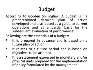 Budget
According to Gorden Shillinglaw, A budget is ‘ a
predetermined detailed plan of action
developed and distributed as a guide to current
operations and as a partial basis for the
subsequent evaluation of performance’.
Following are the essentials of a budget:
 It is prepared in advance and is based on a
future plan of action.
 It relates to a future period and is based on
objectives to be attained.
 It is a statement expressed in monetary and/or
physical units prepared for the implementation
of policy formulated by the management.
 