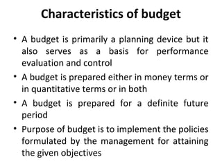 Characteristics of budget
• A budget is primarily a planning device but it
also serves as a basis for performance
evaluation and control
• A budget is prepared either in money terms or
in quantitative terms or in both
• A budget is prepared for a definite future
period
• Purpose of budget is to implement the policies
formulated by the management for attaining
the given objectives
 