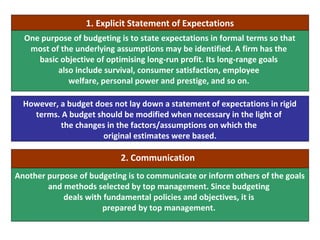 One purpose of budgeting is to state expectations in formal terms so that
most of the underlying assumptions may be identified. A firm has the
basic objective of optimising long-run profit. Its long-range goals
also include survival, consumer satisfaction, employee
welfare, personal power and prestige, and so on.
Another purpose of budgeting is to communicate or inform others of the goals
and methods selected by top management. Since budgeting
deals with fundamental policies and objectives, it is
prepared by top management.
However, a budget does not lay down a statement of expectations in rigid
terms. A budget should be modified when necessary in the light of
the changes in the factors/assumptions on which the
original estimates were based.
1. Explicit Statement of Expectations
2. Communication
 