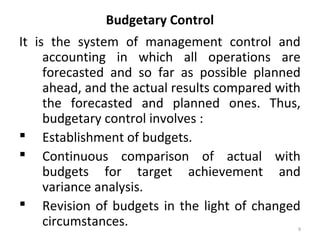 9
Budgetary Control
It is the system of management control and
accounting in which all operations are
forecasted and so far as possible planned
ahead, and the actual results compared with
the forecasted and planned ones. Thus,
budgetary control involves :
 Establishment of budgets.
 Continuous comparison of actual with
budgets for target achievement and
variance analysis.
 Revision of budgets in the light of changed
circumstances.
 