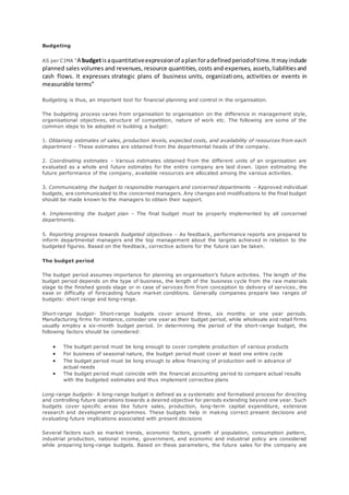 Budgeting 
AS per C IMA “A budget is a quantitative expression of a plan for a defined period of time. It may include 
planned sales volumes and revenues, resource quantities, costs and expenses, assets, liabilities and 
cash flows. It expresses strategic plans of business units, organizations, activities or events in 
measurable terms” 
Budgeting is thus, an important tool for financial planning and control in the organisation. 
The budgeting process varies from organisation to organisation on the difference in management style, 
organisational objectives, structure of competition, nature of work etc. The following are some of the 
common steps to be adopted in building a budget: 
1. Obtaining estimates of sales, production levels, expected costs, and availability of resources from each 
department – These estimates are obtained from the departmental heads of the company. 
2. Coordinating estimates – Various estimates obtained from the different units of an organisation are 
evaluated as a whole and future estimates for the entire company are laid down. Upon estimating the 
future performance of the company, available resources are allocated among the various activities. 
3. Communicating the budget to responsible managers and concerned departments – Approved individual 
budgets, are communicated to the concerned managers. Any changes and modifications to the final budget 
should be made known to the managers to obtain their support. 
4. Implementing the budget plan – The final budget must be properly implemented by all concerned 
departments. 
5. Reporting progress towards budgeted objectives – As feedback, performance reports are prepared to 
inform departmental managers and the top management about the targets achieved in relation to the 
budgeted figures. Based on the feedback, corrective actions for the future can be taken. 
The budget period 
The budget period assumes importance for planning an organisation’s future activities. The length of the 
budget period depends on the type of business, the length of the business cycle from the raw materials 
stage to the finished goods stage or in case of services firm from conception to delivery of services , the 
ease or difficulty of forecasting future market conditions. Generally companies prepare two ranges of 
budgets: short range and long-range. 
Short-range budget- Short-range budgets cover around three, six months or one year periods. 
Manufacturing firms for instance, consider one year as their budget period, while wholesale and retail firms 
usually employ a six-month budget period. In determining the period of the short-range budget, the 
following factors should be considered: 
 The budget period must be long enough to cover complete production of various products 
 For business of seasonal nature, the budget period must cover at least one entire cycle 
 The budget period must be long enough to allow financing of production well in advance of 
actual needs 
 The budget period must coincide with the financial accounting period to compare actual results 
with the budgeted estimates and thus implement corrective plans 
Long-range budgets- A long-range budget is defined as a systematic and formalised process for directing 
and controlling future operations towards a desired objective for periods extending beyond one year. Such 
budgets cover specific areas like future sales, production, long-term capital expenditure, extensive 
research and development programmes. These budgets help in making correct present decisions and 
evaluating future implications associated with present decisions 
Several factors such as market trends, economic factors, growth of population, consumption pattern, 
industrial production, national income, government, and economic and industrial policy are considered 
while preparing long-range budgets. Based on these parameters, the future sales for the company are 
 