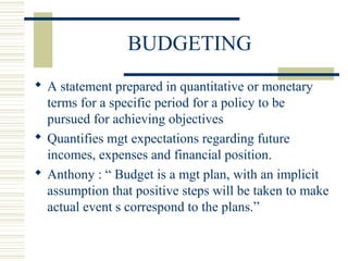 BUDGETING 
 A statement prepared in quantitative or monetary 
terms for a specific period for a policy to be 
pursued for achieving objectives 
 Quantifies mgt expectations regarding future 
incomes, expenses and financial position. 
 Anthony : “ Budget is a mgt plan, with an implicit 
assumption that positive steps will be taken to make 
actual event s correspond to the plans.” 
 