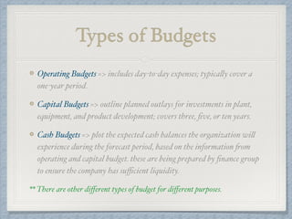 Types of Budgets
Operating Budgets => includes day-to-day expenses; typically cover a
one-year period.
Capital Budgets => outline planned outlays for investments in plant,
equipment, and product development; covers three, ﬁve, or ten years.
Cash Budgets => plot the expected cash balances the organization will
experience during the forecast period, based on the information from
operating and capital budget. these are being prepared by ﬁnance group
to ensure the company has suﬃcient liquidity.
** There are other diﬀerent types of budget for diﬀerent purposes.
 