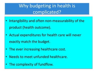 Why budgeting in health is
complicated?
• Intangibility and often non-measurability of the
product (health outcome).
• Actual expenditures for health care will never
exactly match the budget.
• The ever increasing healthcare cost.
• Needs to meet unfunded healthcare.
• The complexity of fundflow.
 