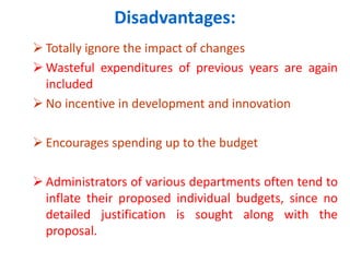 Disadvantages:
 Totally ignore the impact of changes
 Wasteful expenditures of previous years are again
included
 No incentive in development and innovation
 Encourages spending up to the budget
 Administrators of various departments often tend to
inflate their proposed individual budgets, since no
detailed justification is sought along with the
proposal.
 