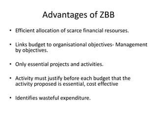 Advantages of ZBB
• Efficient allocation of scarce financial resourses.
• Links budget to organisational objectives- Management
by objectives.
• Only essential projects and activities.
• Activity must justify before each budget that the
activity proposed is essential, cost effective
• Identifies wasteful expenditure.
 