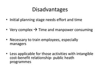 Disadvantages
• Initial planning stage needs effort and time
• Very complex  Time and manpower consuming
• Necessary to train employees, especially
managers
• Less applicable for those activities with intangible
cost-benefit relationship- public heath
programmes
 