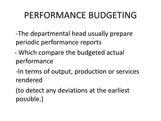 PERFORMANCE BUDGETING
-The departmental head usually prepare
periodic performance reports
- Which compare the budgeted actual
performance
-In terms of output, production or services
rendered
(to detect any deviations at the earliest
possible.)
 