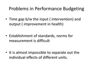 Problems in Performance Budgeting
• Time gap b/w the input ( intervention) and
output ( improvement in health)
• Establishment of standards, norms for
measurement is difficult
• It is almost impossible to separate out the
individual effects of different units.
 