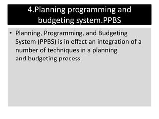4.Planning programming and
budgeting system.PPBS
• Planning, Programming, and Budgeting
System (PPBS) is in effect an integration of a
number of techniques in a planning
and budgeting process.
 