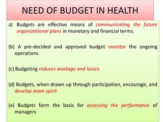 NEED OF BUDGET IN HEALTH
a) Budgets are effective means of communicating the future
organizational plans in monetary and financial terms.
(b) A pre-decided and approved budget monitor the ongoing
operations.
(c) Budgeting reduces wastage and losses
(d) Budgets, when drawn up through participation, encourage, and
develop team spirit
(e) Budgets form the basis for assessing the performance of
managers
 