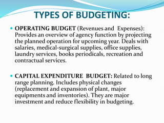 TYPES OF BUDGETING:
 OPERATING BUDGET (Revenues and Expenses):
Provides an overview of agency function by projecting
the planned operation for upcoming year. Deals with
salaries, medical-surgical supplies, office supplies,
laundry services, books periodicals, recreation and
contractual services.
 CAPITAL EXPENDITURE BUDGET: Related to long
range planning. Includes physical changes
(replacement and expansion of plant, major
equipments and inventories). They are major
investment and reduce flexibility in budgeting.
 