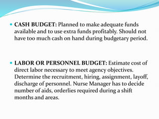  CASH BUDGET: Planned to make adequate funds
available and to use extra funds profitably. Should not
have too much cash on hand during budgetary period.
 LABOR OR PERSONNEL BUDGET: Estimate cost of
direct labor necessary to meet agency objectives.
Determine the recruitment, hiring, assignment, layoff,
discharge of personnel. Nurse Manager has to decide
number of aids, orderlies required during a shift
months and areas.
 