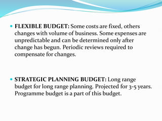  FLEXIBLE BUDGET: Some costs are fixed, others
changes with volume of business. Some expenses are
unpredictable and can be determined only after
change has begun. Periodic reviews required to
compensate for changes.
 STRATEGIC PLANNING BUDGET: Long range
budget for long range planning. Projected for 3-5 years.
Programme budget is a part of this budget.
 