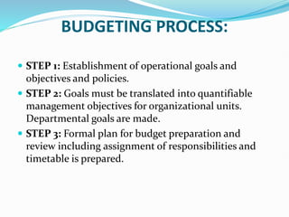 BUDGETING PROCESS:
 STEP 1: Establishment of operational goals and
objectives and policies.
 STEP 2: Goals must be translated into quantifiable
management objectives for organizational units.
Departmental goals are made.
 STEP 3: Formal plan for budget preparation and
review including assignment of responsibilities and
timetable is prepared.
 