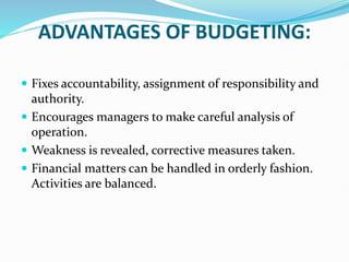 ADVANTAGES OF BUDGETING:
 Fixes accountability, assignment of responsibility and
authority.
 Encourages managers to make careful analysis of
operation.
 Weakness is revealed, corrective measures taken.
 Financial matters can be handled in orderly fashion.
Activities are balanced.
 