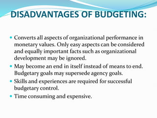 DISADVANTAGES OF BUDGETING:
 Converts all aspects of organizational performance in
monetary values. Only easy aspects can be considered
and equally important facts such as organizational
development may be ignored.
 May become an end in itself instead of means to end.
Budgetary goals may supersede agency goals.
 Skills and experiences are required for successful
budgetary control.
 Time consuming and expensive.
 