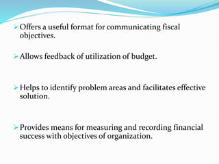 Offers a useful format for communicating fiscal
objectives.
Allows feedback of utilization of budget.
Helps to identify problem areas and facilitates effective
solution.
Provides means for measuring and recording financial
success with objectives of organization.
 