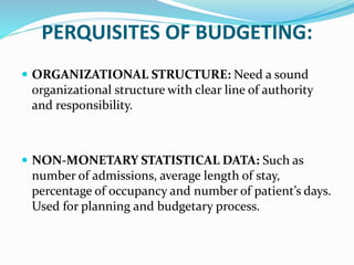 PERQUISITES OF BUDGETING:
 ORGANIZATIONAL STRUCTURE: Need a sound
organizational structure with clear line of authority
and responsibility.
 NON-MONETARY STATISTICAL DATA: Such as
number of admissions, average length of stay,
percentage of occupancy and number of patient’s days.
Used for planning and budgetary process.
 