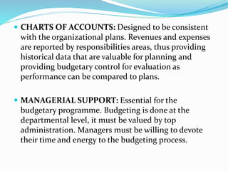  CHARTS OF ACCOUNTS: Designed to be consistent
with the organizational plans. Revenues and expenses
are reported by responsibilities areas, thus providing
historical data that are valuable for planning and
providing budgetary control for evaluation as
performance can be compared to plans.
 MANAGERIAL SUPPORT: Essential for the
budgetary programme. Budgeting is done at the
departmental level, it must be valued by top
administration. Managers must be willing to devote
their time and energy to the budgeting process.
 