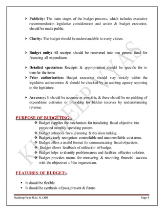 Kuldeep Vyas M.Sc. N. CHN Page 4
 Publicity: The main stages of the budget process, which includes executive
recommendation legislative consideration and action & budget execution,
should be made public.
 Clarity: The budget should be understandable to every citizen.
 Budget unity: All receipts should be recovered into one general fund for
financing all expenditure.
 Detailed speciation: Receipts & appropriation should be specific for to
transfer the items
 Prior authorization: Budget execution should stay strictly within the
legislative authorization & should be checked by an auditing agency reporting
to the legislature.
 Accuracy: It should be accurate as possible, & there should be no padding of
expenditure estimates or providing for hidden reserves by underestimating
revenue.
PURPOSE OF BUDGETING:-
 Budget supplies the mechanism for translating fiscal objective into
projected monthly spending pattern.
 Budget enhances fiscal planning & decision making.
 Budget clearly recognizes controllable and uncontrollable costareas.
 Budget offers a useful format for communicating fiscal objectives.
 Budget allows feedback of utilization ofbudget.
 Budget helps to identify problem areas and facilities effective solution.
 Budget provides means for measuring & recording financial success
with the objectives of the organization.
FEATURES OF BUDGET:-
 It should be flexible.
 It should be synthesis of past, present & future.
 