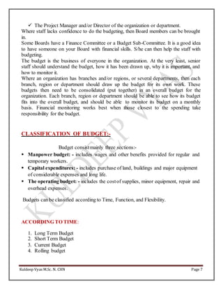Kuldeep Vyas M.Sc. N. CHN Page 7
 The Project Manager and/or Director of the organization or department.
Where staff lacks confidence to do the budgeting, then Board members can be brought
in.
Some Boards have a Finance Committee or a Budget Sub-Committee. It is a good idea
to have someone on your Board with financial skills. S/he can then help the staff with
budgeting.
The budget is the business of everyone in the organization. At the very least, senior
staff should understand the budget, how it has been drawn up, why it is important, and
how to monitor it.
Where an organization has branches and/or regions, or several departments, then each
branch, region or department should draw up the budget for its own work. These
budgets then need to be consolidated (put together) in an overall budget for the
organization. Each branch, region or department should be able to see how its budget
fits into the overall budget, and should be able to monitor its budget on a monthly
basis. Financial monitoring works best when those closest to the spending take
responsibility for the budget.
CLASSIFICATION OF BUDGET:-
Budget consistmainly three sections:-
 Manpower budget: - includes wages and other benefits provided for regular and
temporary workers.
 Capital expenditures: - includes purchase of land, buildings and major equipment
of considerable expenses and long life.
 The operating budget: - includes the costof supplies, minor equipment, repair and
overhead expenses.
Budgets can be classified according to Time, Function, and Flexibility.
ACCORDING TO TIME:
1. Long Term Budget
2. Short Term Budget
3. Current Budget
4. Rolling budget
 