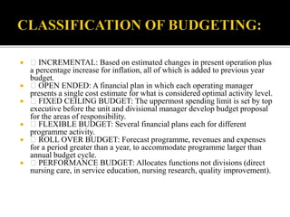  INCREMENTAL: Based on estimated changes in present operation plus
a percentage increase for inflation, all of which is added to previous year
budget.
 OPEN ENDED: A financial plan in which each operating manager
presents a single cost estimate for what is considered optimal activity level.
 FIXED CEILING BUDGET: The uppermost spending limit is set by top
executive before the unit and divisional manager develop budget proposal
for the areas of responsibility.
 FLEXIBLE BUDGET: Several financial plans each for different
programme activity.
 ROLL OVER BUDGET: Forecast programme, revenues and expenses
for a period greater than a year, to accommodate programme larger than
annual budget cycle.
 PERFORMANCE BUDGET: Allocates functions not divisions (direct
nursing care, in service education, nursing research, quality improvement).
 